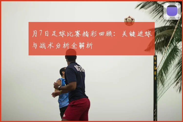 月7日足球比赛精彩回顾:关键进球与战术分析全解析