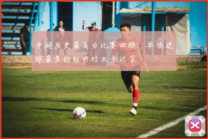 中超历史最高分比赛回顾：单场进球最多的经典对决全记录