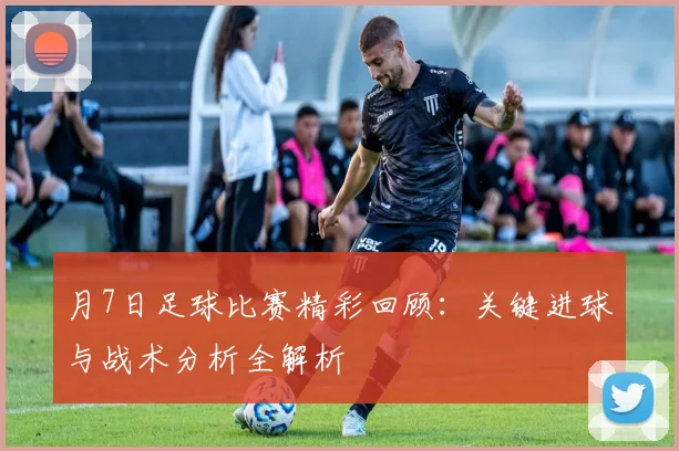 月7日足球比赛精彩回顾:关键进球与战术分析全解析