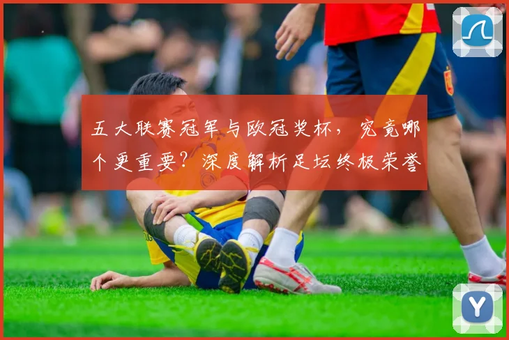 五大联赛冠军与欧冠奖杯，究竟哪个更重要？深度解析足坛终极荣誉之争