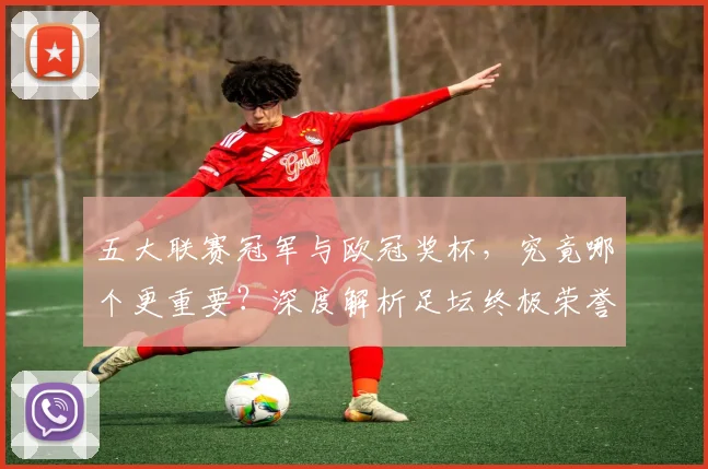五大联赛冠军与欧冠奖杯，究竟哪个更重要？深度解析足坛终极荣誉之争