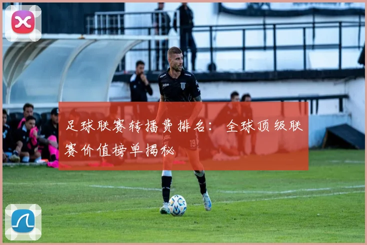 足球联赛转播费排名：全球顶级联赛价值榜单揭秘