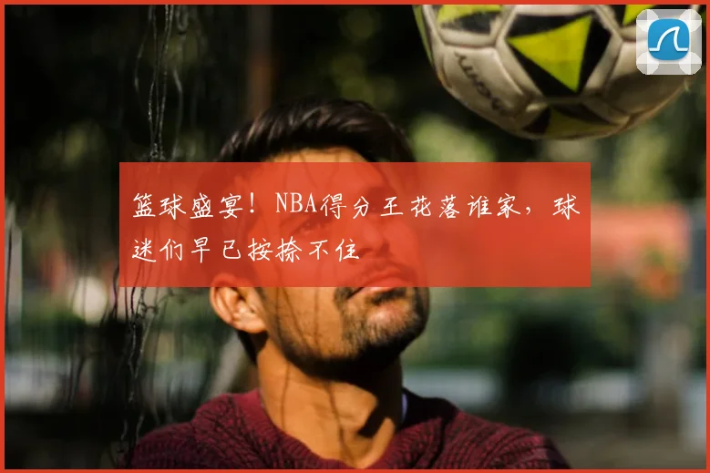 篮球盛宴！NBA得分王花落谁家，球迷们早已按捺不住