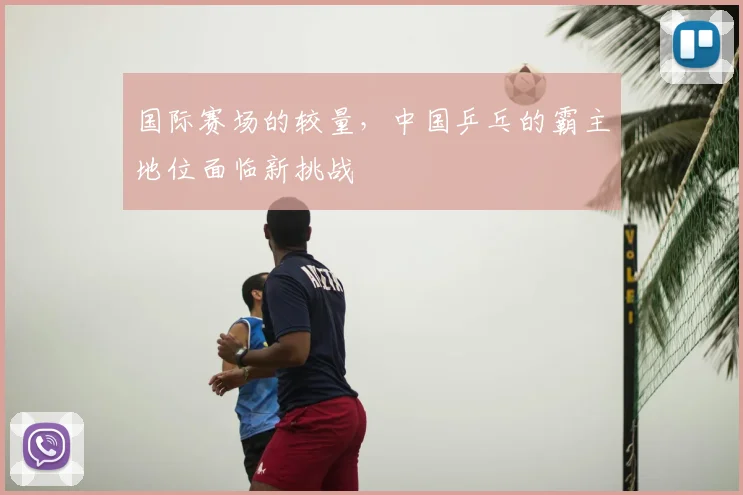 国际赛场的较量，中国乒乓的霸主地位面临新挑战