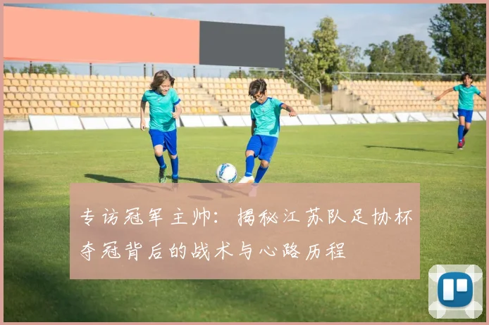 专访冠军主帅：揭秘江苏队足协杯夺冠背后的战术与心路历程