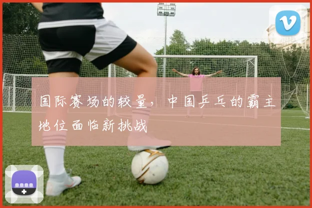国际赛场的较量,中国乒乓的霸主地位面临新挑战