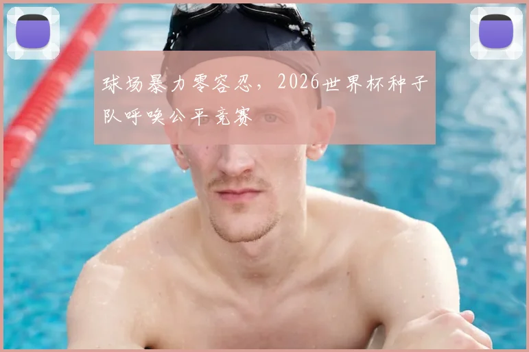 球场暴力零容忍，2026世界杯种子队呼唤公平竞赛